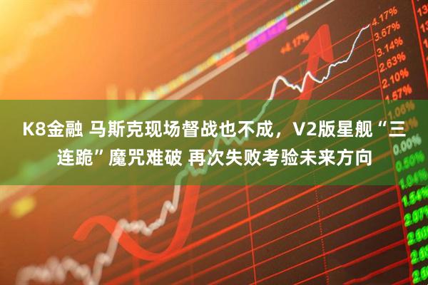 K8金融 马斯克现场督战也不成，V2版星舰“三连跪”魔咒难破 再次失败考验未来方向