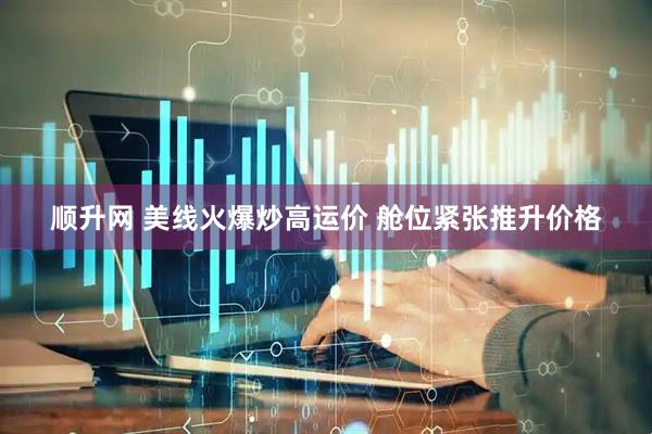 顺升网 美线火爆炒高运价 舱位紧张推升价格