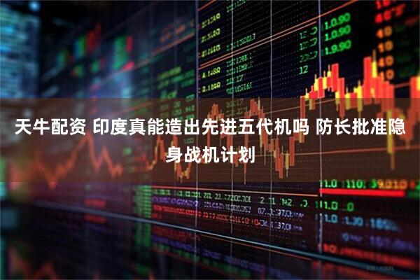 天牛配资 印度真能造出先进五代机吗 防长批准隐身战机计划