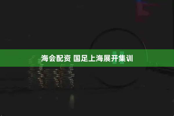 海会配资 国足上海展开集训