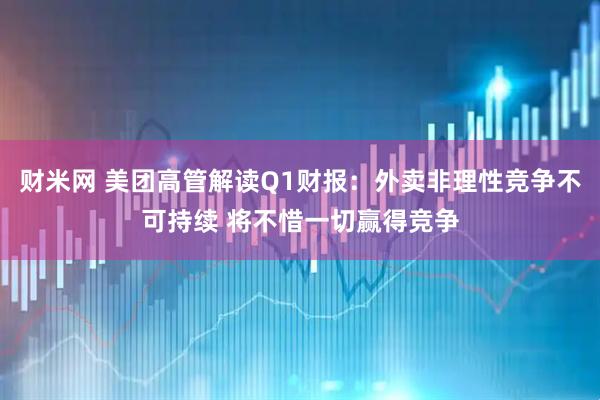 财米网 美团高管解读Q1财报：外卖非理性竞争不可持续 将不惜一切赢得竞争