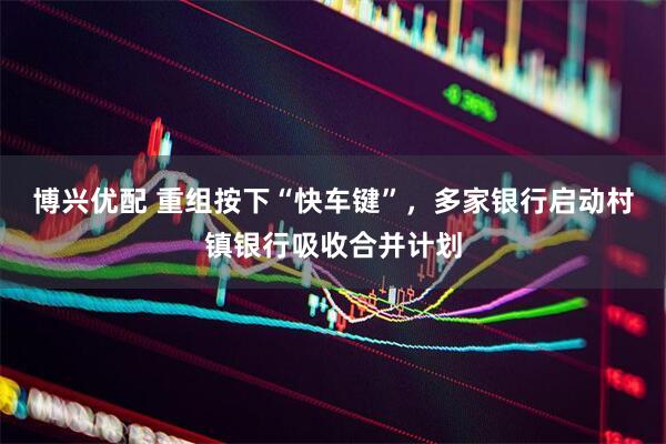 博兴优配 重组按下“快车键”，多家银行启动村镇银行吸收合并计划