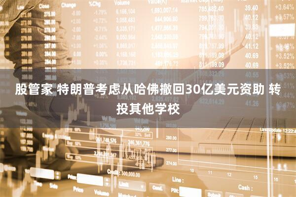 股管家 特朗普考虑从哈佛撤回30亿美元资助 转投其他学校