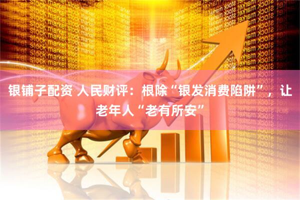 银铺子配资 人民财评：根除“银发消费陷阱”，让老年人“老有所安”