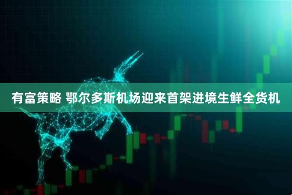 有富策略 鄂尔多斯机场迎来首架进境生鲜全货机