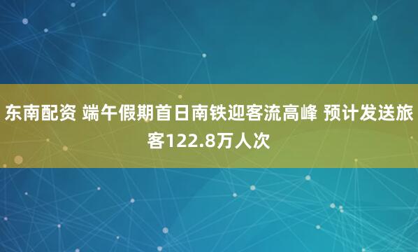 东南配资 端午假期首日南铁迎客流高峰 预计发送旅客122.8万人次