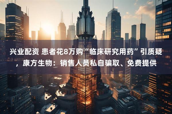 兴业配资 患者花8万购“临床研究用药”引质疑，康方生物：销售人员私自骗取、免费提供