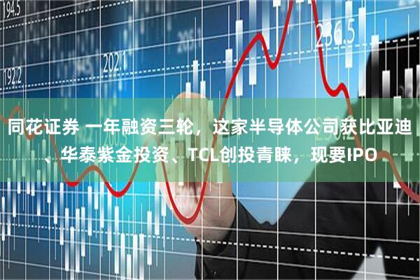 同花证券 一年融资三轮，这家半导体公司获比亚迪、华泰紫金投资、TCL创投青睐，现要IPO