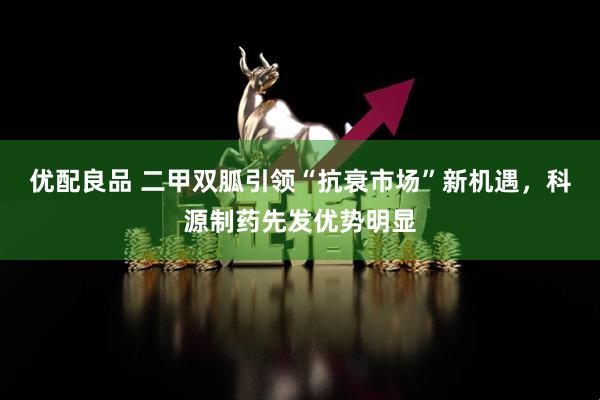 优配良品 二甲双胍引领“抗衰市场”新机遇，科源制药先发优势明显