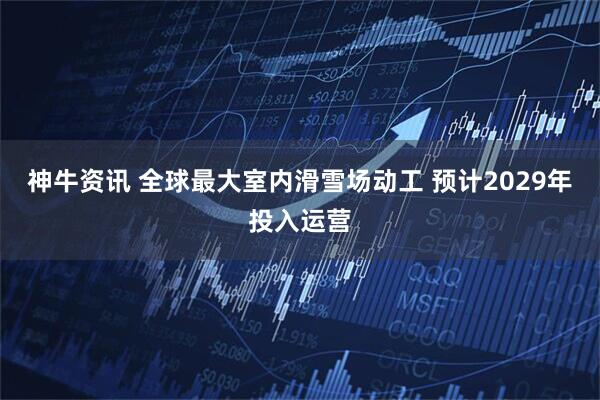 神牛资讯 全球最大室内滑雪场动工 预计2029年投入运营