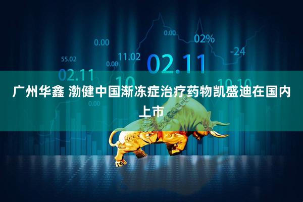广州华鑫 渤健中国渐冻症治疗药物凯盛迪在国内上市