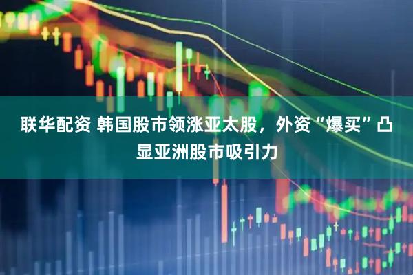 联华配资 韩国股市领涨亚太股，外资“爆买”凸显亚洲股市吸引力