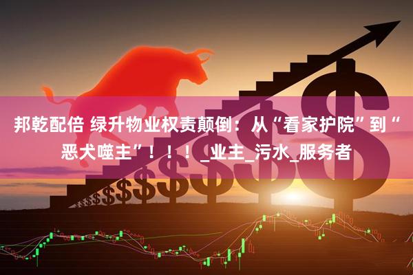 邦乾配倍 绿升物业权责颠倒：从“看家护院”到“恶犬噬主”！！！_业主_污水_服务者