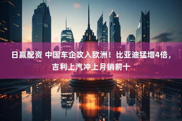 日赢配资 中国车企攻入欧洲！比亚迪猛增4倍，吉利上汽冲上月销前十