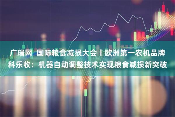 广瑞网  国际粮食减损大会丨欧洲第一农机品牌科乐收：机器自动调整技术实现粮食减损新突破