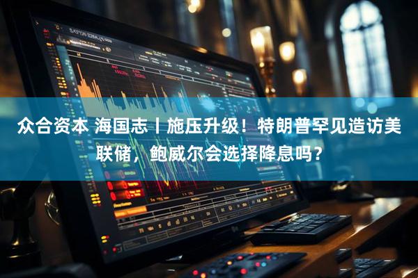 众合资本 海国志丨施压升级！特朗普罕见造访美联储，鲍威尔会选择降息吗？
