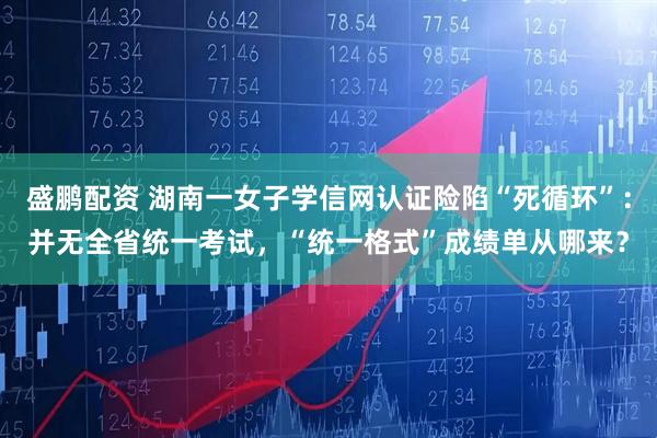 盛鹏配资 湖南一女子学信网认证险陷“死循环”：并无全省统一考试，“统一格式”成绩单从哪来？