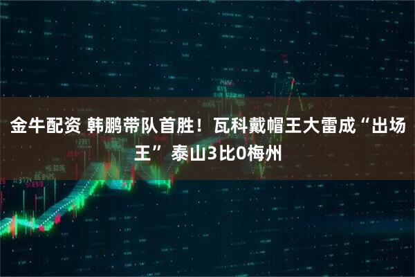 金牛配资 韩鹏带队首胜！瓦科戴帽王大雷成“出场王” 泰山3比0梅州