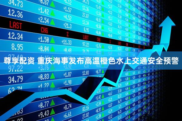 尊享配资 重庆海事发布高温橙色水上交通安全预警