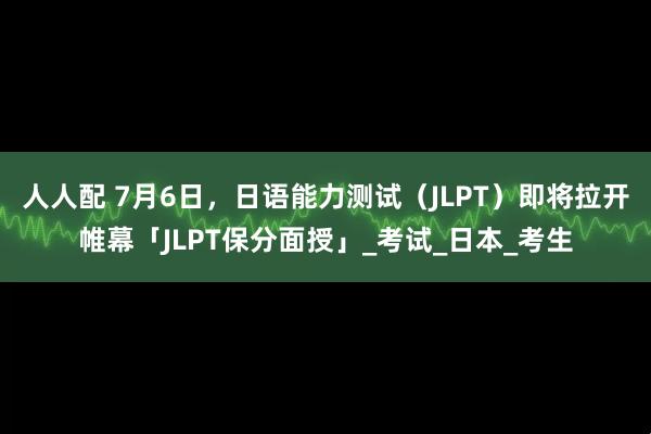 人人配 7月6日，日语能力测试（JLPT）即将拉开帷幕「JLPT保分面授」_考试_日本_考生