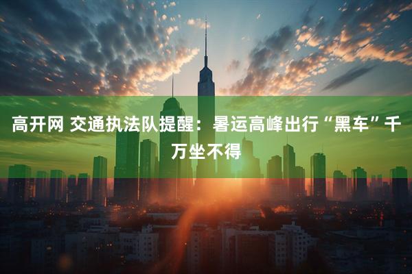 高开网 交通执法队提醒：暑运高峰出行“黑车”千万坐不得