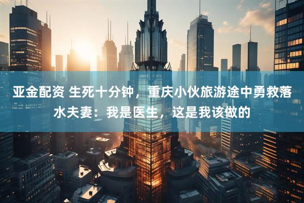 亚金配资 生死十分钟，重庆小伙旅游途中勇救落水夫妻：我是医生，这是我该做的