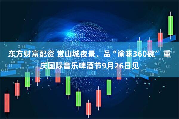 东方财富配资 赏山城夜景、品“渝味360碗” 重庆国际音乐啤酒节9月26日见
