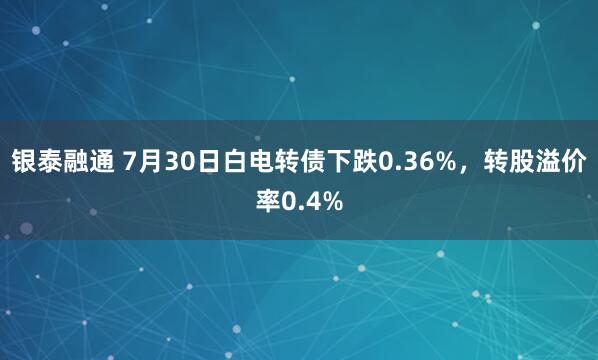 银泰融通 7月30日白电转债下跌0.36%，转股溢价率0.4%