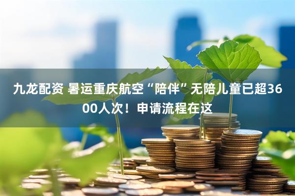 九龙配资 暑运重庆航空“陪伴”无陪儿童已超3600人次！申请流程在这