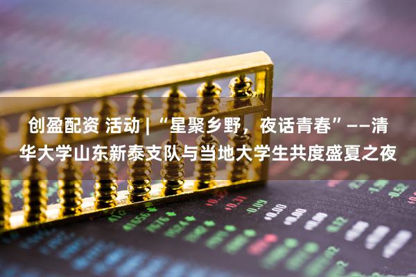 创盈配资 活动 | “星聚乡野，夜话青春”——清华大学山东新泰支队与当地大学生共度盛夏之夜