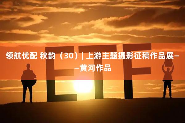 领航优配 秋韵（30）| 上游主题摄影征稿作品展——黄河作品