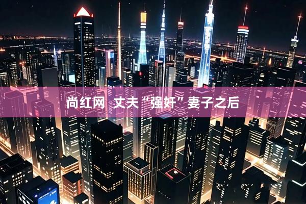 尚红网  丈夫“强奸”妻子之后
